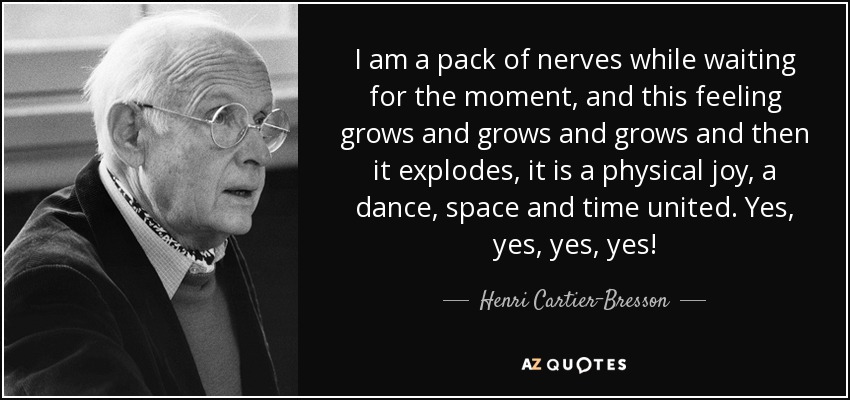 I am a pack of nerves while waiting for the moment, and this feeling grows and grows and grows and then it explodes, it is a physical joy, a dance, space and time united. Yes, yes, yes, yes! - Henri Cartier-Bresson