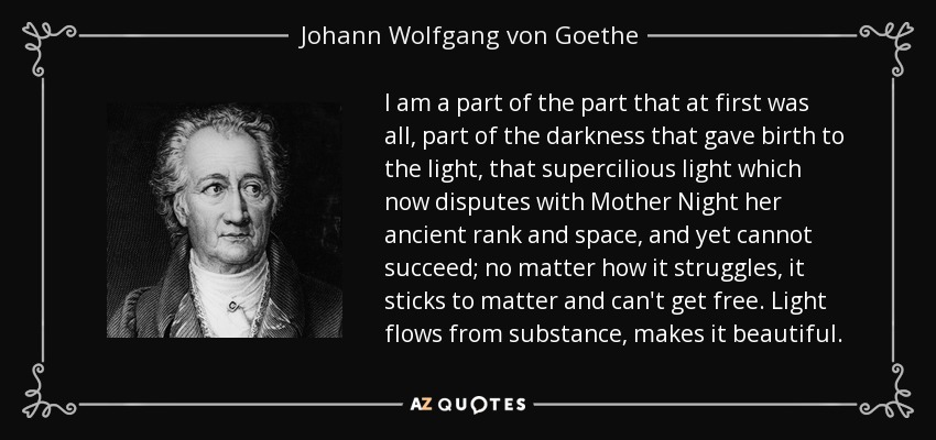 I am a part of the part that at first was all, part of the darkness that gave birth to the light, that supercilious light which now disputes with Mother Night her ancient rank and space, and yet cannot succeed; no matter how it struggles, it sticks to matter and can't get free. Light flows from substance, makes it beautiful. - Johann Wolfgang von Goethe