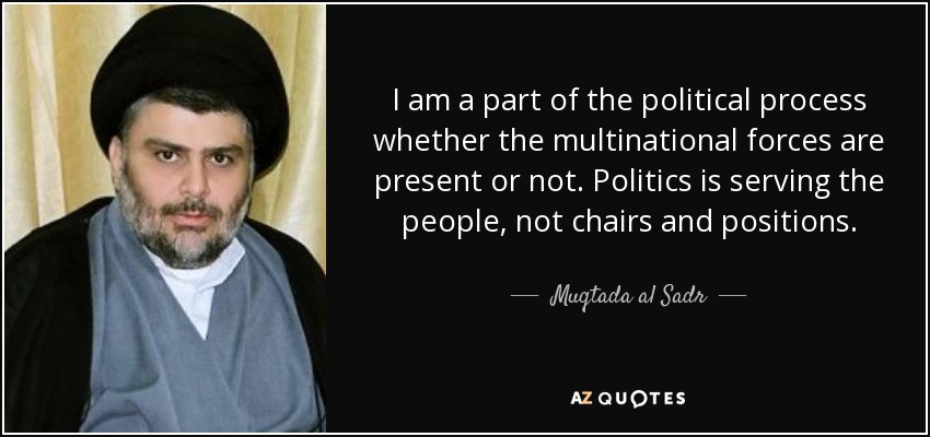 I am a part of the political process whether the multinational forces are present or not. Politics is serving the people, not chairs and positions. - Muqtada al Sadr