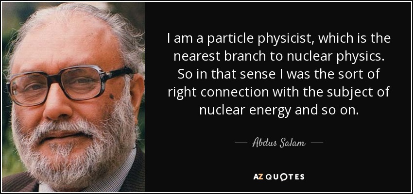 I am a particle physicist, which is the nearest branch to nuclear physics. So in that sense I was the sort of right connection with the subject of nuclear energy and so on. - Abdus Salam