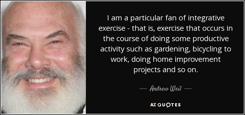 I am a particular fan of integrative exercise - that is, exercise that occurs in the course of doing some productive activity such as gardening, bicycling to work, doing home improvement projects and so on. - Andrew Weil