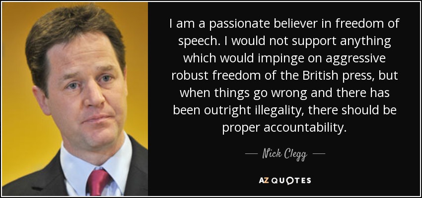 I am a passionate believer in freedom of speech. I would not support anything which would impinge on aggressive robust freedom of the British press, but when things go wrong and there has been outright illegality, there should be proper accountability. - Nick Clegg