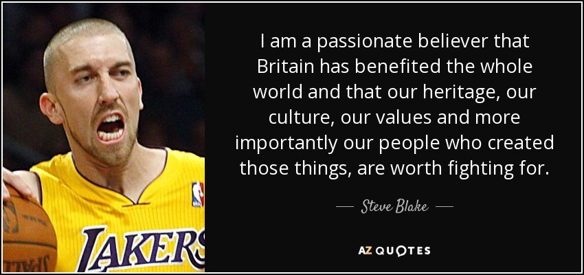 I am a passionate believer that Britain has benefited the whole world and that our heritage, our culture, our values and more importantly our people who created those things, are worth fighting for. - Steve Blake