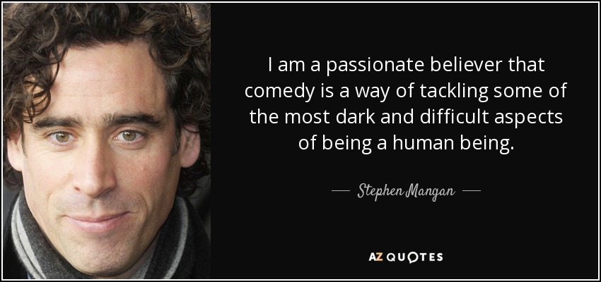 I am a passionate believer that comedy is a way of tackling some of the most dark and difficult aspects of being a human being. - Stephen Mangan