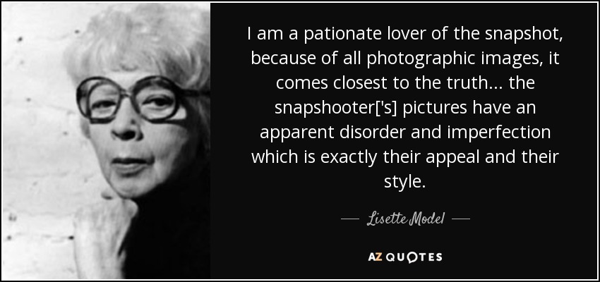 I am a pationate lover of the snapshot, because of all photographic images, it comes closest to the truth ... the snapshooter['s] pictures have an apparent disorder and imperfection which is exactly their appeal and their style. - Lisette Model