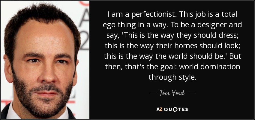 I am a perfectionist. This job is a total ego thing in a way. To be a designer and say, 'This is the way they should dress; this is the way their homes should look; this is the way the world should be.' But then, that's the goal: world domination through style. - Tom Ford