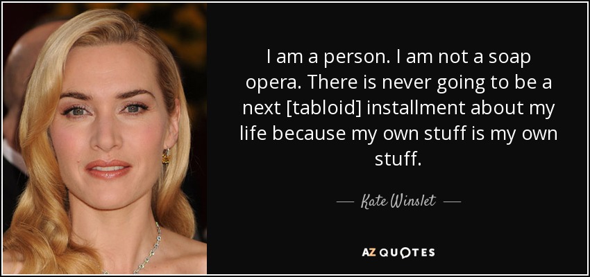 I am a person. I am not a soap opera. There is never going to be a next [tabloid] installment about my life because my own stuff is my own stuff. - Kate Winslet