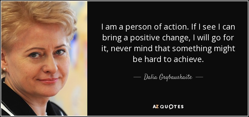 I am a person of action. If I see I can bring a positive change, I will go for it, never mind that something might be hard to achieve. - Dalia Grybauskaite