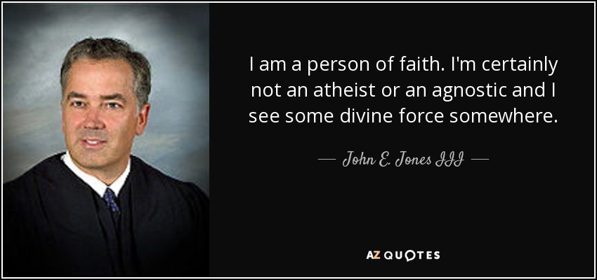 I am a person of faith. I'm certainly not an atheist or an agnostic and I see some divine force somewhere. - John E. Jones III