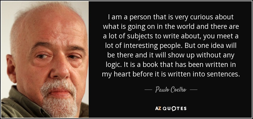 I am a person that is very curious about what is going on in the world and there are a lot of subjects to write about, you meet a lot of interesting people. But one idea will be there and it will show up without any logic. It is a book that has been written in my heart before it is written into sentences. - Paulo Coelho