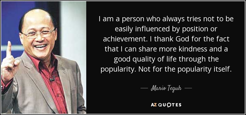 I am a person who always tries not to be easily influenced by position or achievement. I thank God for the fact that I can share more kindness and a good quality of life through the popularity. Not for the popularity itself. - Mario Teguh