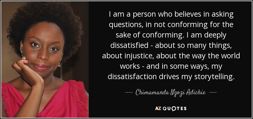 I am a person who believes in asking questions, in not conforming for the sake of conforming. I am deeply dissatisfied - about so many things, about injustice, about the way the world works - and in some ways, my dissatisfaction drives my storytelling. - Chimamanda Ngozi Adichie