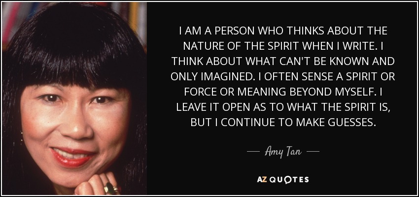 I AM A PERSON WHO THINKS ABOUT THE NATURE OF THE SPIRIT WHEN I WRITE. I THINK ABOUT WHAT CAN'T BE KNOWN AND ONLY IMAGINED. I OFTEN SENSE A SPIRIT OR FORCE OR MEANING BEYOND MYSELF. I LEAVE IT OPEN AS TO WHAT THE SPIRIT IS, BUT I CONTINUE TO MAKE GUESSES. - Amy Tan