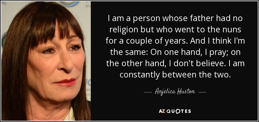 I am a person whose father had no religion but who went to the nuns for a couple of years. And I think I'm the same: On one hand, I pray; on the other hand, I don't believe. I am constantly between the two. - Anjelica Huston