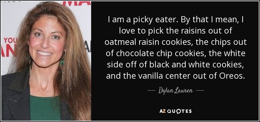 I am a picky eater. By that I mean, I love to pick the raisins out of oatmeal raisin cookies, the chips out of chocolate chip cookies, the white side off of black and white cookies, and the vanilla center out of Oreos. - Dylan Lauren