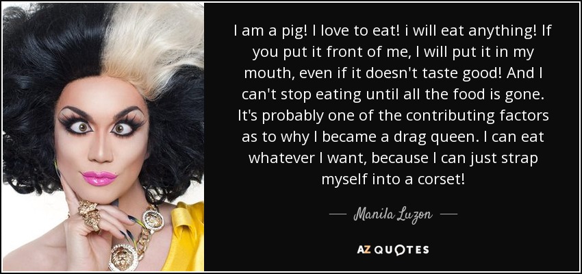 I am a pig! I love to eat! i will eat anything! If you put it front of me, I will put it in my mouth, even if it doesn't taste good! And I can't stop eating until all the food is gone. It's probably one of the contributing factors as to why I became a drag queen. I can eat whatever I want, because I can just strap myself into a corset! - Manila Luzon
