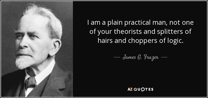 I am a plain practical man, not one of your theorists and splitters of hairs and choppers of logic. - James G. Frazer