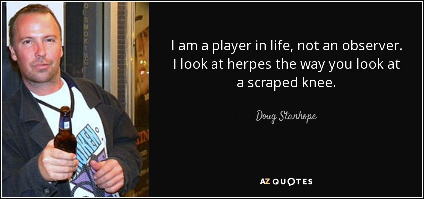 I am a player in life, not an observer. I look at herpes the way you look at a scraped knee. - Doug Stanhope