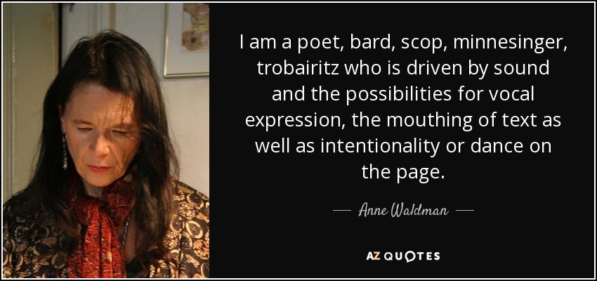 I am a poet, bard, scop, minnesinger, trobairitz who is driven by sound and the possibilities for vocal expression, the mouthing of text as well as intentionality or dance on the page. - Anne Waldman