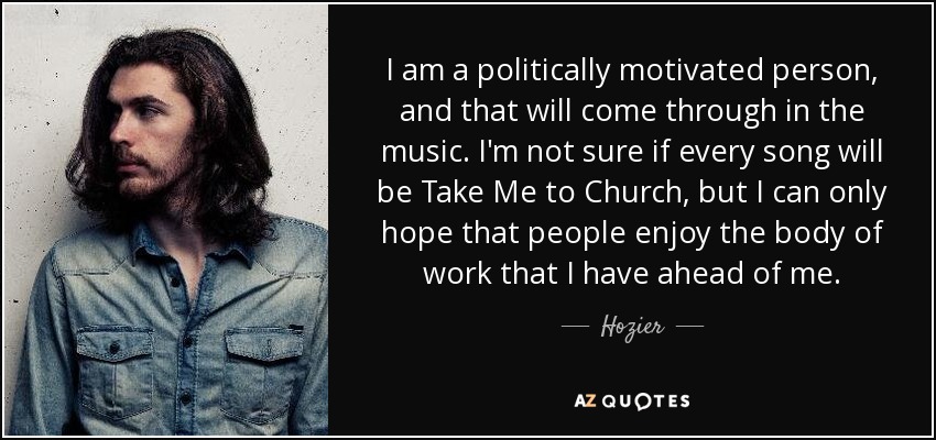 I am a politically motivated person, and that will come through in the music. I'm not sure if every song will be Take Me to Church, but I can only hope that people enjoy the body of work that I have ahead of me. - Hozier