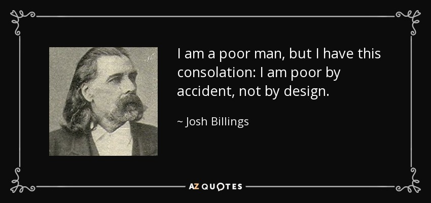 I am a poor man, but I have this consolation: I am poor by accident, not by design. - Josh Billings