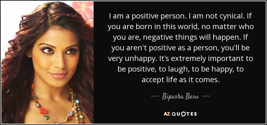 I am a positive person. I am not cynical. If you are born in this world, no matter who you are, negative things will happen. If you aren't positive as a person, you'll be very unhappy. It's extremely important to be positive, to laugh, to be happy, to accept life as it comes. - Bipasha Basu