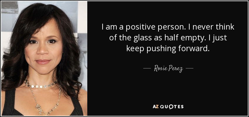 I am a positive person. I never think of the glass as half empty. I just keep pushing forward. - Rosie Perez