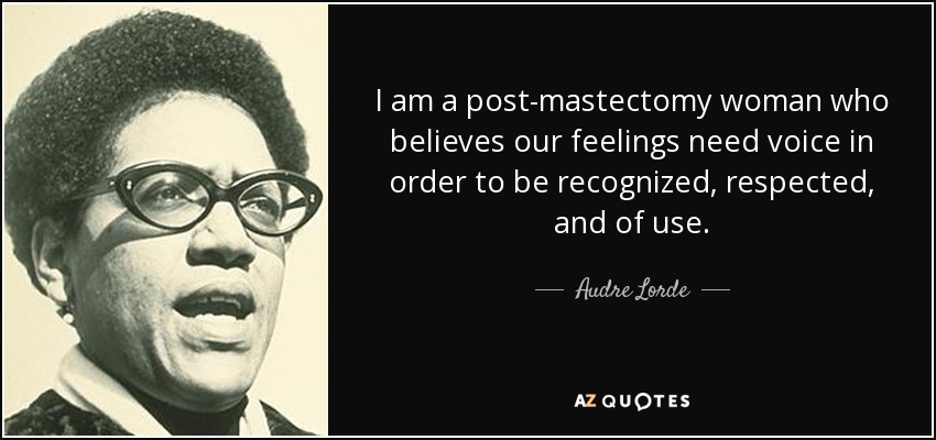 I am a post-mastectomy woman who believes our feelings need voice in order to be recognized, respected, and of use. - Audre Lorde