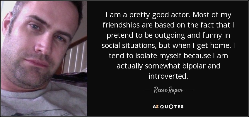 I am a pretty good actor. Most of my friendships are based on the fact that I pretend to be outgoing and funny in social situations, but when I get home, I tend to isolate myself because I am actually somewhat bipolar and introverted. - Reese Roper