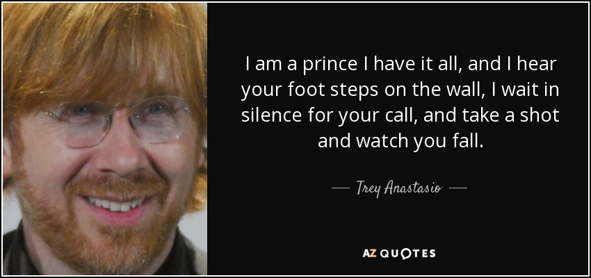 I am a prince I have it all, and I hear your foot steps on the wall, I wait in silence for your call, and take a shot and watch you fall. - Trey Anastasio