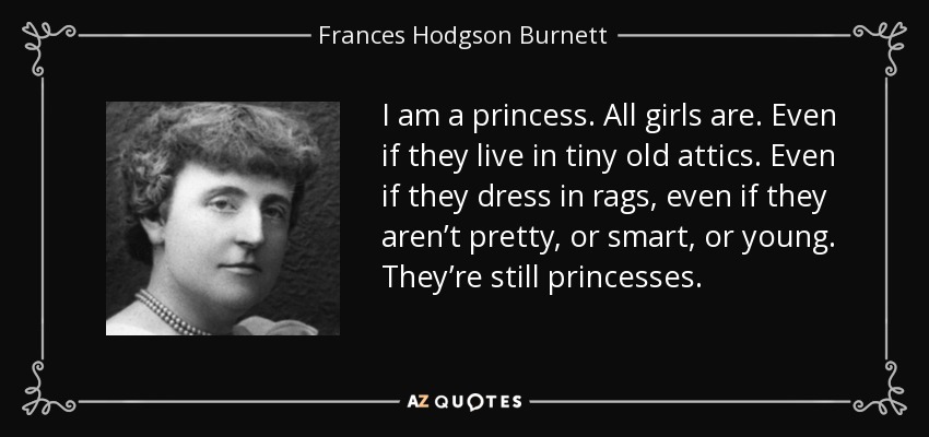 I am a princess. All girls are. Even if they live in tiny old attics. Even if they dress in rags, even if they aren’t pretty, or smart, or young. They’re still princesses. - Frances Hodgson Burnett
