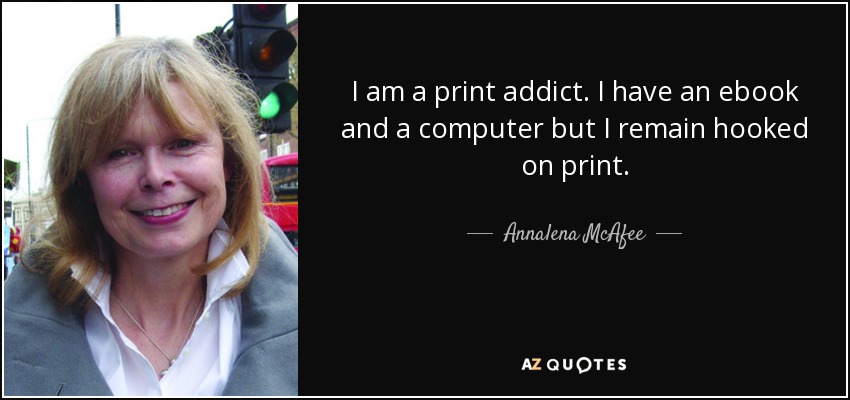 I am a print addict. I have an ebook and a computer but I remain hooked on print. - Annalena McAfee