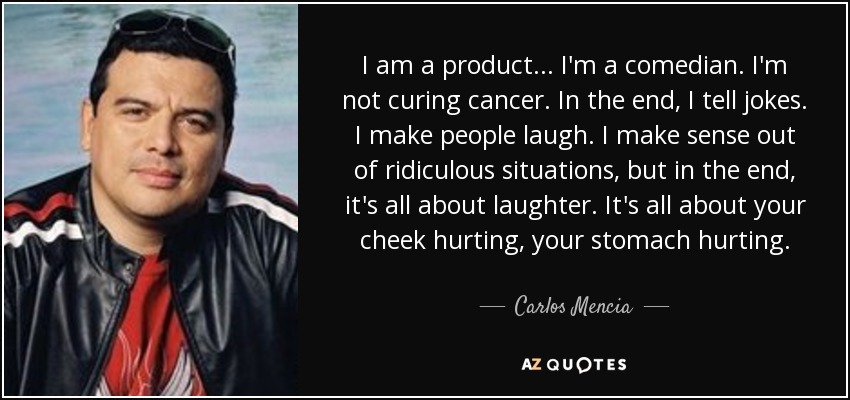 I am a product... I'm a comedian. I'm not curing cancer. In the end, I tell jokes. I make people laugh. I make sense out of ridiculous situations, but in the end, it's all about laughter. It's all about your cheek hurting, your stomach hurting. - Carlos Mencia
