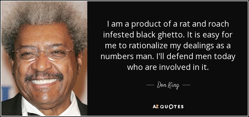 I am a product of a rat and roach infested black ghetto. It is easy for me to rationalize my dealings as a numbers man. I'll defend men today who are involved in it. - Don King
