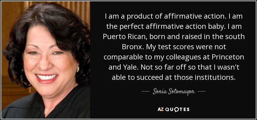 I am a product of affirmative action. I am the perfect affirmative action baby. I am Puerto Rican, born and raised in the south Bronx. My test scores were not comparable to my colleagues at Princeton and Yale. Not so far off so that I wasn't able to succeed at those institutions. - Sonia Sotomayor
