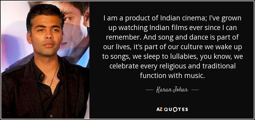 I am a product of Indian cinema; I've grown up watching Indian films ever since I can remember. And song and dance is part of our lives, it's part of our culture we wake up to songs, we sleep to lullabies, you know, we celebrate every religious and traditional function with music. - Karan Johar