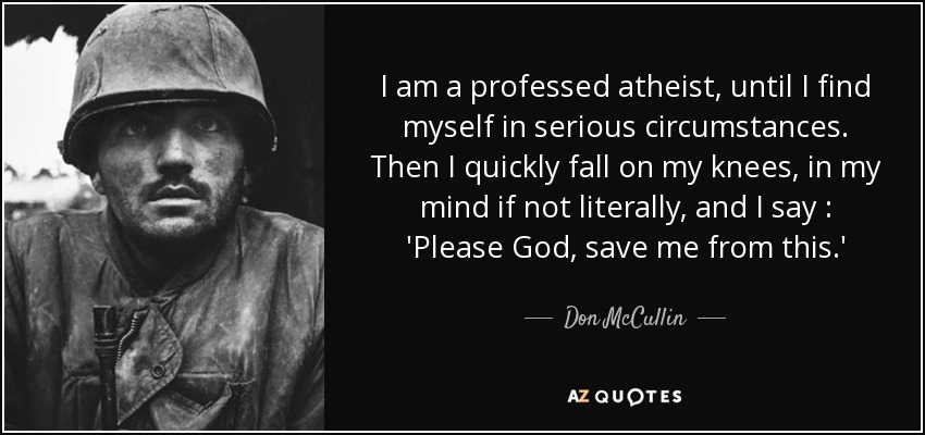 I am a professed atheist, until I find myself in serious circumstances. Then I quickly fall on my knees, in my mind if not literally, and I say : 'Please God, save me from this.' - Don McCullin