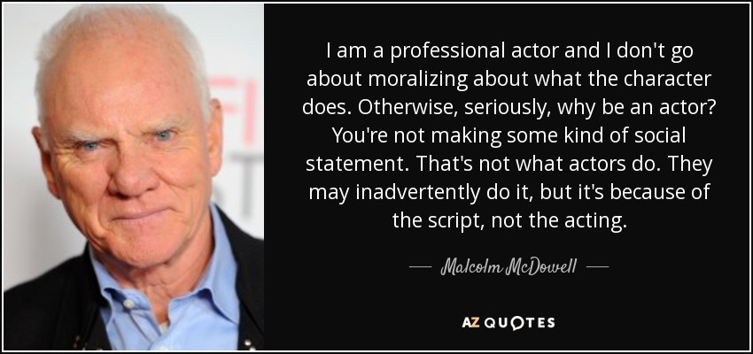 I am a professional actor and I don't go about moralizing about what the character does. Otherwise, seriously, why be an actor? You're not making some kind of social statement. That's not what actors do. They may inadvertently do it, but it's because of the script, not the acting. - Malcolm McDowell