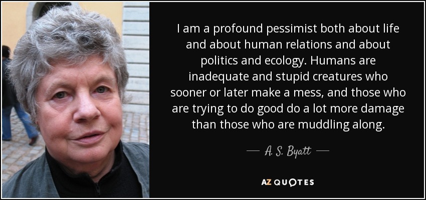 I am a profound pessimist both about life and about human relations and about politics and ecology. Humans are inadequate and stupid creatures who sooner or later make a mess, and those who are trying to do good do a lot more damage than those who are muddling along. - A. S. Byatt