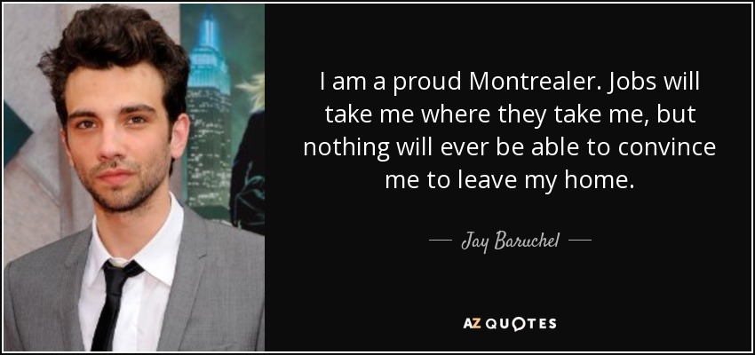 I am a proud Montrealer. Jobs will take me where they take me, but nothing will ever be able to convince me to leave my home. - Jay Baruchel