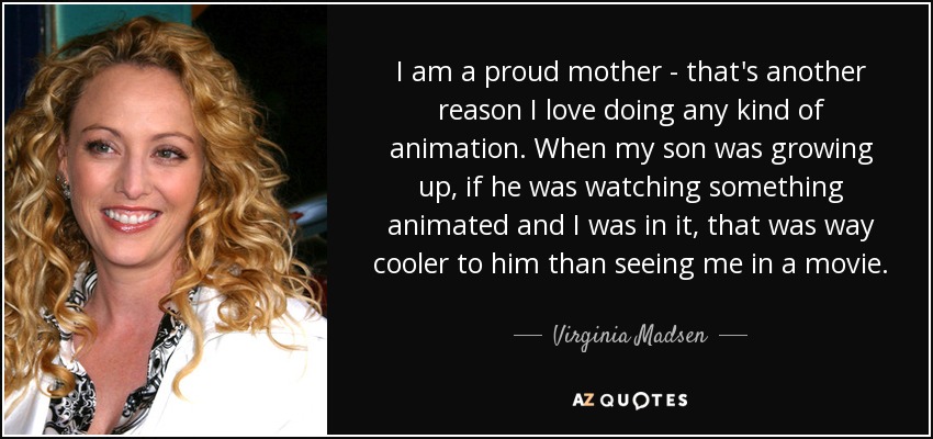 I am a proud mother - that's another reason I love doing any kind of animation. When my son was growing up, if he was watching something animated and I was in it, that was way cooler to him than seeing me in a movie. - Virginia Madsen