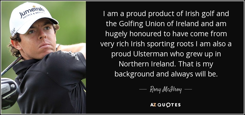 I am a proud product of Irish golf and the Golfing Union of Ireland and am hugely honoured to have come from very rich Irish sporting roots I am also a proud Ulsterman who grew up in Northern Ireland. That is my background and always will be. - Rory McIlroy