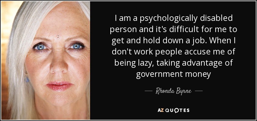 I am a psychologically disabled person and it's difficult for me to get and hold down a job. When I don't work people accuse me of being lazy, taking advantage of government money - Rhonda Byrne