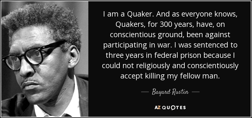 I am a Quaker. And as everyone knows, Quakers, for 300 years, have, on conscientious ground, been against participating in war. I was sentenced to three years in federal prison because I could not religiously and conscientiously accept killing my fellow man. - Bayard Rustin