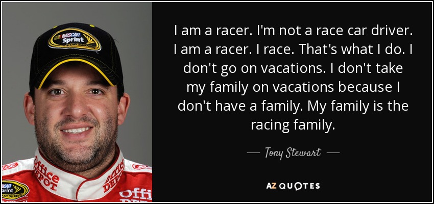 I am a racer. I'm not a race car driver. I am a racer. I race. That's what I do. I don't go on vacations. I don't take my family on vacations because I don't have a family. My family is the racing family. - Tony Stewart