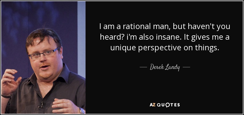 I am a rational man, but haven't you heard? i'm also insane. It gives me a unique perspective on things. - Derek Landy
