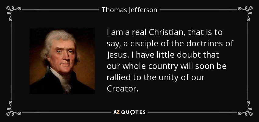 I am a real Christian, that is to say, a cisciple of the doctrines of Jesus. I have little doubt that our whole country will soon be rallied to the unity of our Creator. - Thomas Jefferson