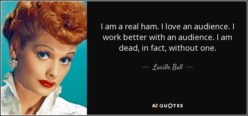 I am a real ham. I love an audience. I work better with an audience. I am dead, in fact, without one. - Lucille Ball