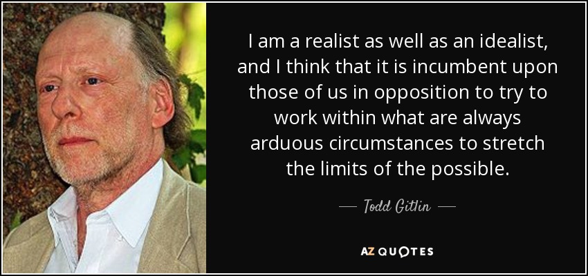 I am a realist as well as an idealist, and I think that it is incumbent upon those of us in opposition to try to work within what are always arduous circumstances to stretch the limits of the possible. - Todd Gitlin