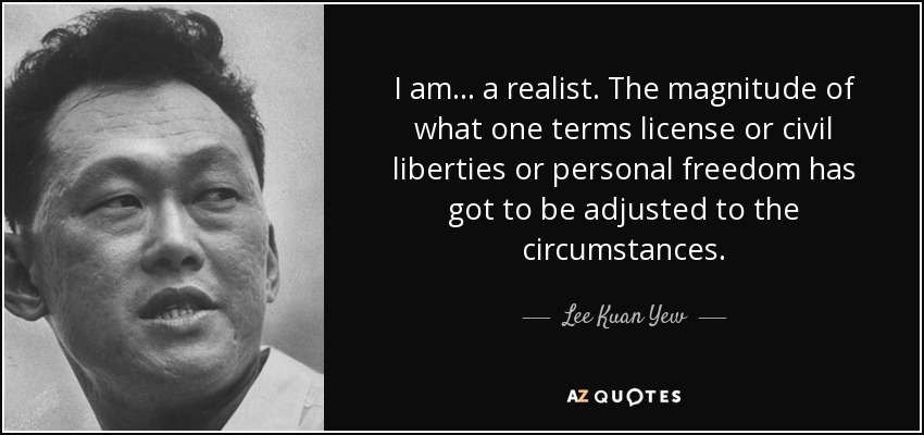 I am ... a realist. The magnitude of what one terms license or civil liberties or personal freedom has got to be adjusted to the circumstances. - Lee Kuan Yew